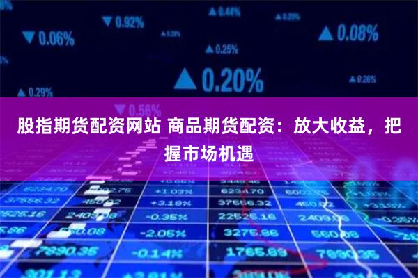 股指期货配资网站 商品期货配资：放大收益，把握市场机遇
